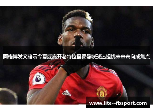 阿格博发文暗示今夏或离开老特拉福德曼联球迷担忧未来去向成焦点